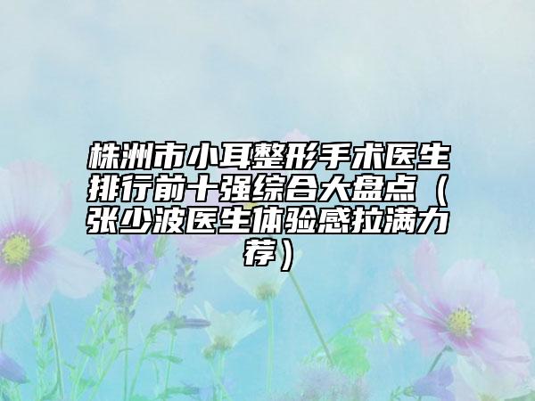 株洲市小耳整形手术医生排行前十强综合大盘点（张少波医生体验感拉满力荐）