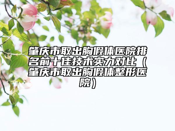 肇庆市取出胸假体医院排名前十佳技术实力对比（肇庆市取出胸假体整形医院）