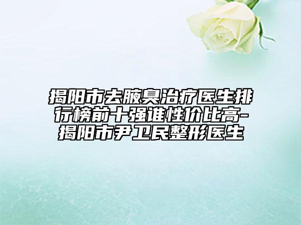 揭阳市去腋臭治疗医生排行榜前十强谁性价比高-揭阳市尹卫民整形医生