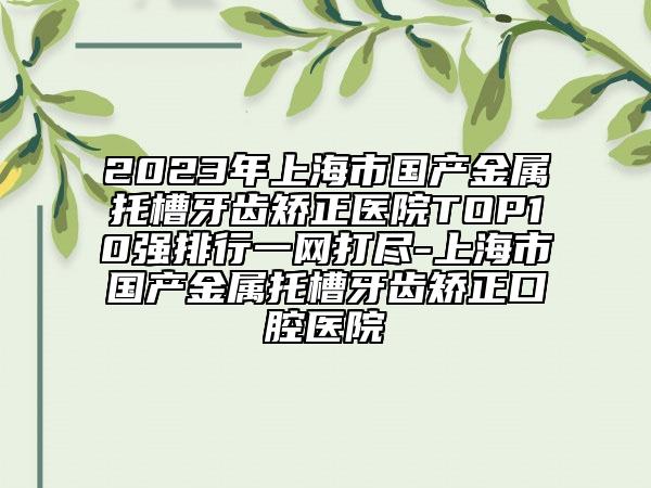 2023年上海市国产金属托槽牙齿矫正医院TOP10强排行一网打尽-上海市国产金属托槽牙齿矫正口腔医院