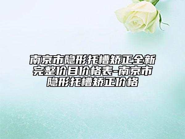 南京市隐形托槽矫正全新完整价目价格表-南京市隐形托槽矫正价格