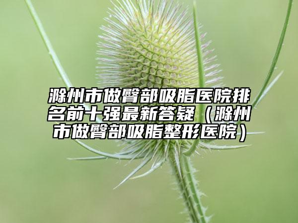 滁州市做臀部吸脂医院排名前十强最新答疑（滁州市做臀部吸脂整形医院）