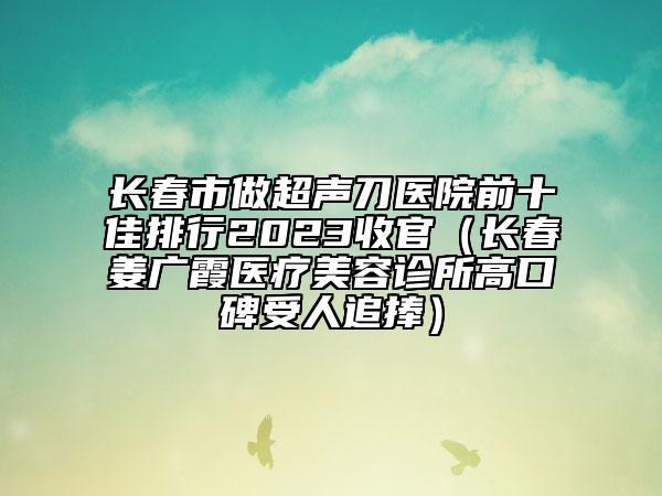 长春市做超声刀医院前十佳排行2023收官（长春姜广霞医疗美容诊所高口碑受人追捧）