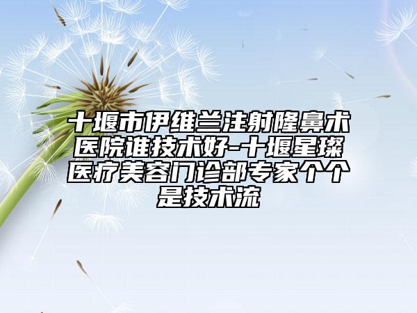 十堰市伊维兰注射隆鼻术医院谁技术好-十堰星璨医疗美容门诊部专家个个是技术流