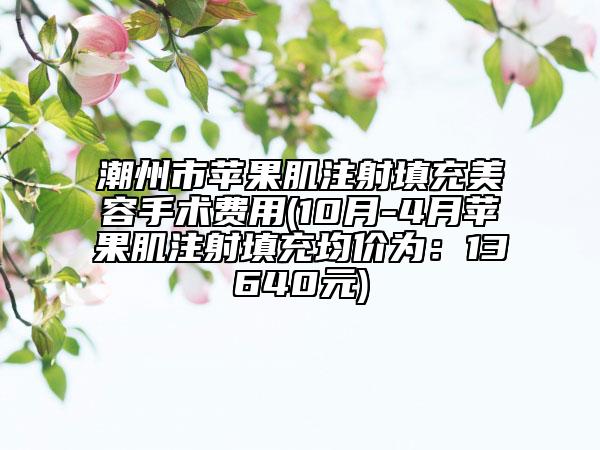 潮州市苹果肌注射填充美容手术费用(10月-4月苹果肌注射填充均价为：13640元)