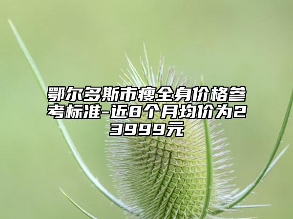 鄂尔多斯市瘦全身价格参考标准-近8个月均价为23999元