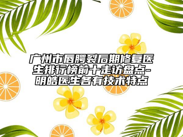 广州市唇腭裂后期修复医生排行榜前十走访盘点-明皓医生各有技术特点
