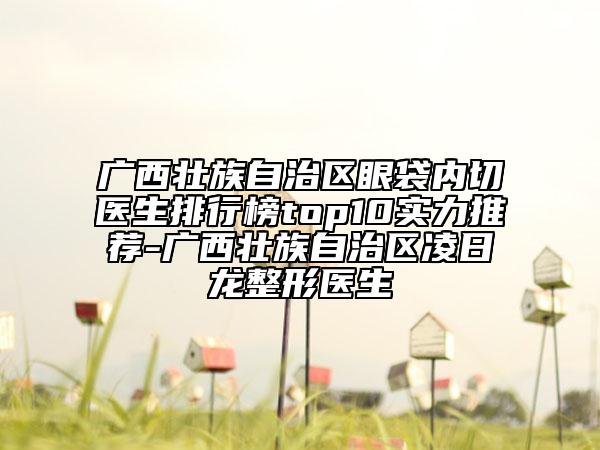 广西壮族自治区眼袋内切医生排行榜top10实力推荐-广西壮族自治区凌日龙整形医生