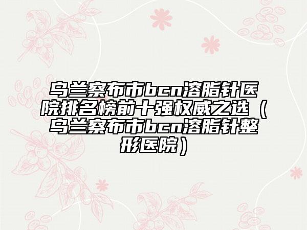 乌兰察布市bcn溶脂针医院排名榜前十强权威之选（乌兰察布市bcn溶脂针整形医院）