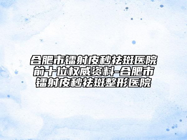 合肥市镭射皮秒祛斑医院前十位权威资料-合肥市镭射皮秒祛斑整形医院