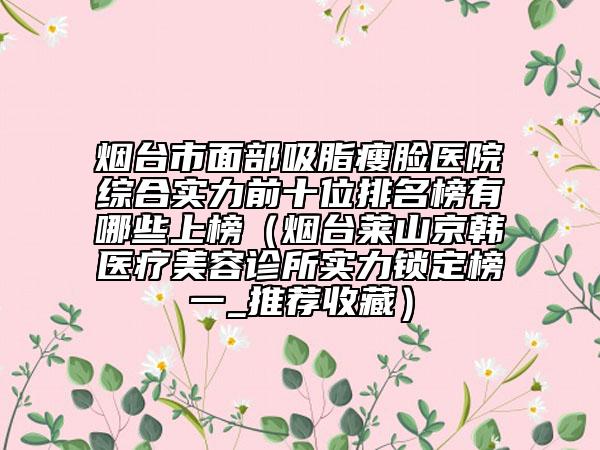 烟台市面部吸脂瘦脸医院综合实力前十位排名榜有哪些上榜（烟台莱山京韩医疗美容诊所实力锁定榜一_推荐收藏）
