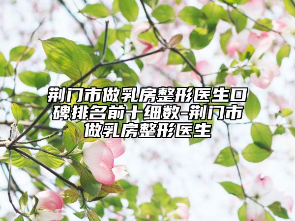 荆门市做乳房整形医生口碑排名前十细数-荆门市做乳房整形医生