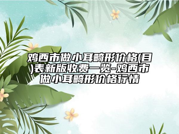 鸡西市做小耳畸形价格(目)表新版收费一览-鸡西市做小耳畸形价格行情