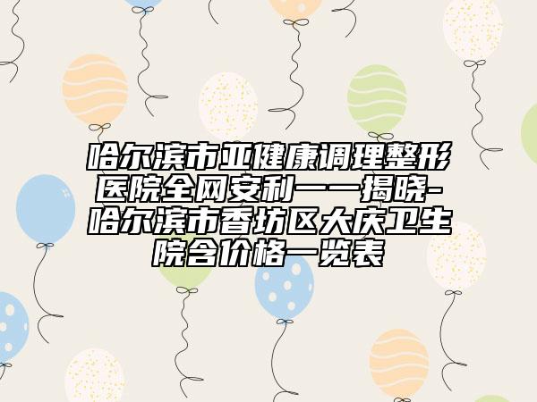 哈尔滨市亚健康调理整形医院全网安利一一揭晓-哈尔滨市香坊区大庆卫生院含价格一览表