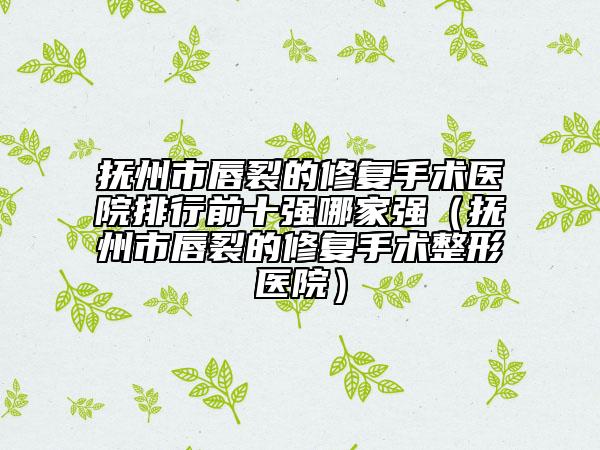 抚州市唇裂的修复手术医院排行前十强哪家强（抚州市唇裂的修复手术整形医院）
