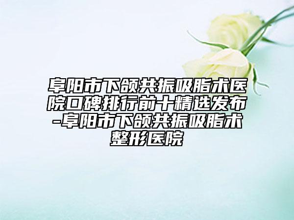 阜阳市下颌共振吸脂术医院口碑排行前十精选发布-阜阳市下颌共振吸脂术整形医院