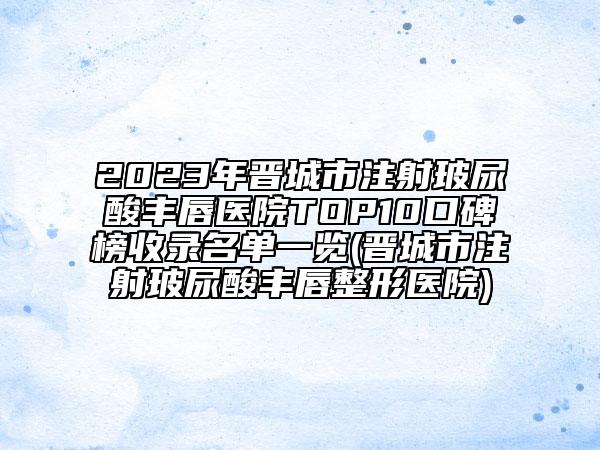 2023年晋城市注射玻尿酸丰唇医院TOP10口碑榜收录名单一览(晋城市注射玻尿酸丰唇整形医院)