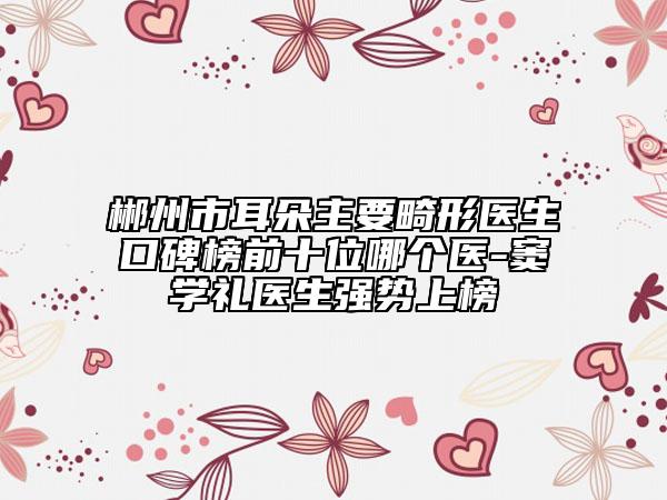 郴州市耳朵主要畸形医生口碑榜前十位哪个医-窦学礼医生强势上榜