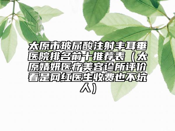 太原市玻尿酸注射丰耳垂医院排名前十推荐表（太原婧妍医疗美容诊所评价看是网红医生收费也不坑人）