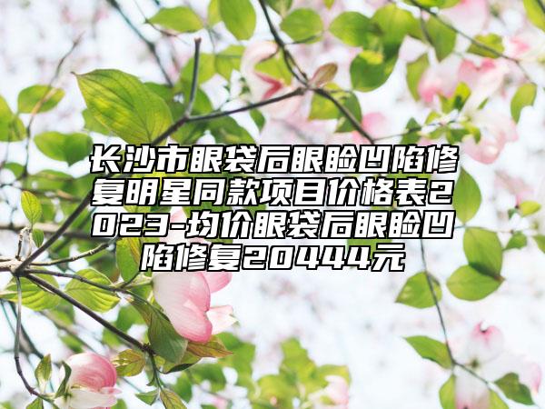 长沙市眼袋后眼睑凹陷修复明星同款项目价格表2023-均价眼袋后眼睑凹陷修复20444元