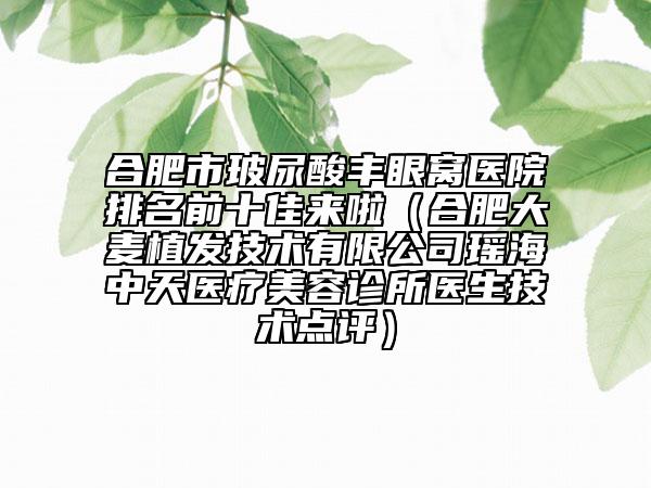 合肥市玻尿酸丰眼窝医院排名前十佳来啦（合肥大麦植发技术有限公司瑶海中天医疗美容诊所医生技术点评）