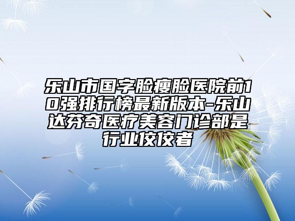 乐山市国字脸瘦脸医院前10强排行榜最新版本-乐山达芬奇医疗美容门诊部是行业佼佼者