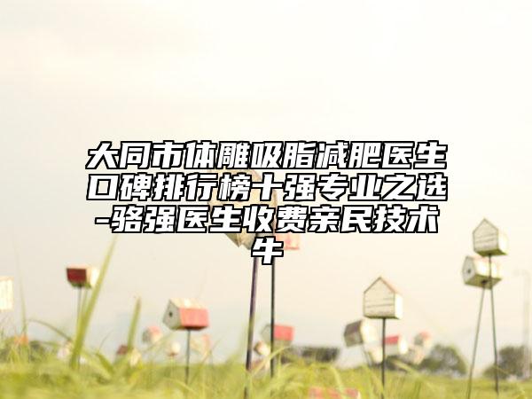 大同市体雕吸脂减肥医生口碑排行榜十强专业之选-骆强医生收费亲民技术牛