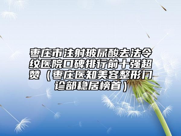 枣庄市注射玻尿酸去法令纹医院口碑排行前十强超赞（枣庄医知美容整形门诊部稳居榜首）