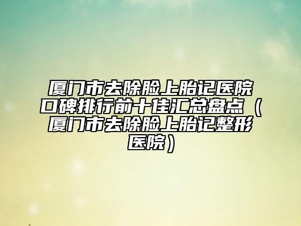 厦门市去除脸上胎记医院口碑排行前十佳汇总盘点（厦门市去除脸上胎记整形医院）