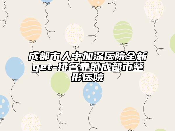 成都市人中加深医院全新get-排名靠前成都市整形医院