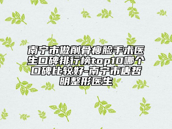 南宁市做削骨瘦脸手术医生口碑排行榜top10哪个口碑比较好-南宁市唐哲明整形医生