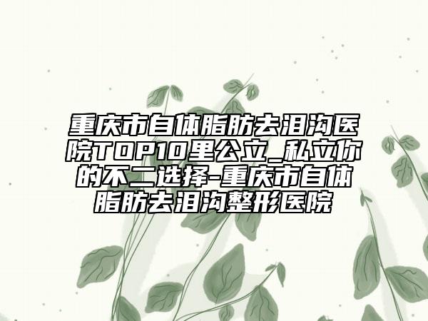 重庆市自体脂肪去泪沟医院TOP10里公立_私立你的不二选择-重庆市自体脂肪去泪沟整形医院