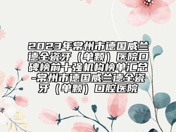 2023年常州市德国威兰德全瓷牙（单颗）医院口碑榜前十强机构榜单汇总-常州市德国威兰德全瓷牙（单颗）口腔医院