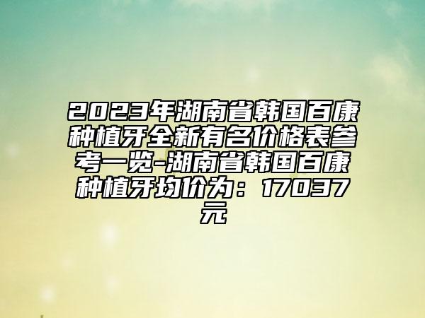 2023年湖南省韩国百康种植牙全新有名价格表参考一览-湖南省韩国百康种植牙均价为：17037元