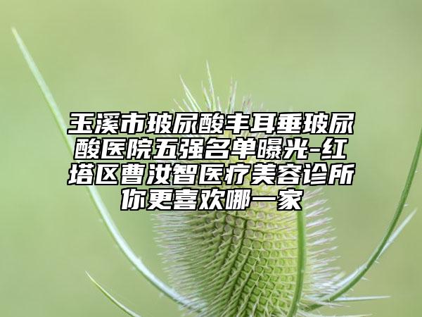 玉溪市玻尿酸丰耳垂玻尿酸医院五强名单曝光-红塔区曹汝智医疗美容诊所你更喜欢哪一家