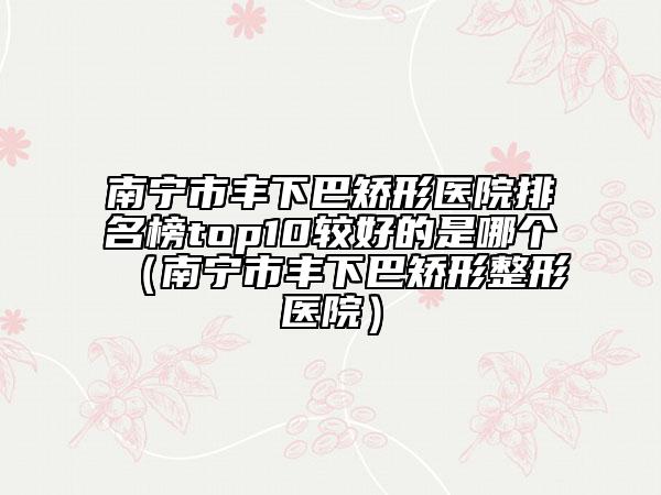 南宁市丰下巴矫形医院排名榜top10较好的是哪个（南宁市丰下巴矫形整形医院）