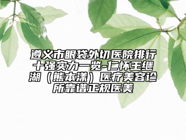 遵义市眼袋外切医院排行十强实力一览-仁怀王继湖（熊本漾）医疗美容诊所靠谱正规医美