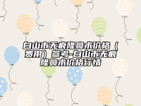 白山市无痕隆鼻术价格（费用）参考-白山市无痕隆鼻术价格行情
