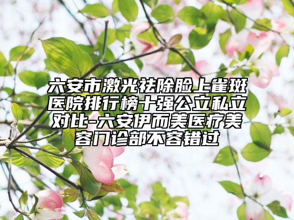 六安市激光祛除脸上雀斑医院排行榜十强公立私立对比-六安伊而美医疗美容门诊部不容错过