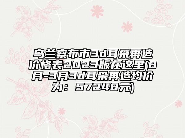 乌兰察布市3d耳朵再造价格表2023版在这里(8月-3月3d耳朵再造均价为：57248元)