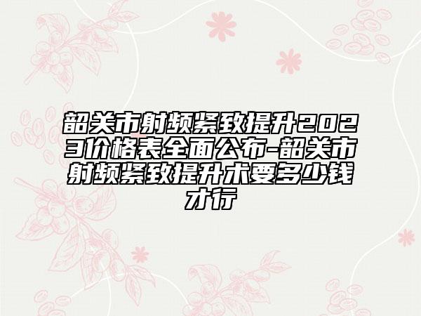 韶关市射频紧致提升2023价格表全面公布-韶关市射频紧致提升术要多少钱才行