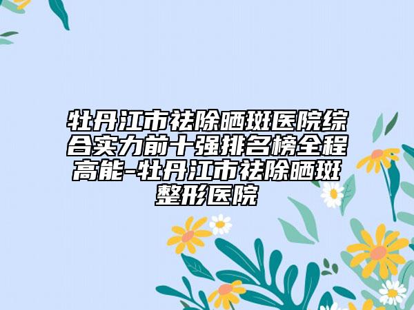 牡丹江市祛除晒斑医院综合实力前十强排名榜全程高能-牡丹江市祛除晒斑整形医院
