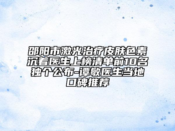 邵阳市激光治疗皮肤色素沉着医生上榜清单前10名独个公布-谭敏医生当地口碑推荐