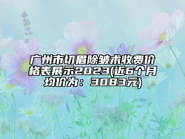 广州市切眉除皱术收费价格表展示2023(近6个月均价为：3083元)