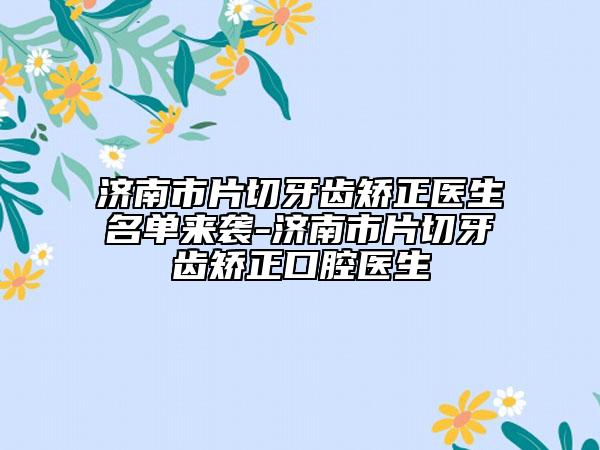 济南市片切牙齿矫正医生名单来袭-济南市片切牙齿矫正口腔医生