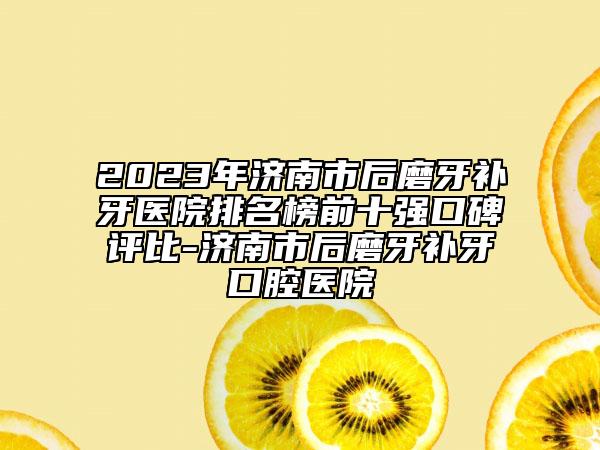 2023年济南市后磨牙补牙医院排名榜前十强口碑评比-济南市后磨牙补牙口腔医院