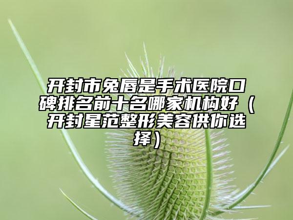 开封市兔唇是手术医院口碑排名前十名哪家机构好（开封星范整形美容供你选择）