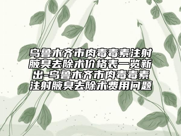 乌鲁木齐市肉毒毒素注射腋臭去除术价格表一览新出-乌鲁木齐市肉毒毒素注射腋臭去除术费用问题