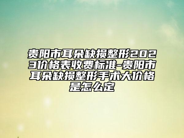 贵阳市耳朵缺损整形2023价格表收费标准-贵阳市耳朵缺损整形手术大价格是怎么定