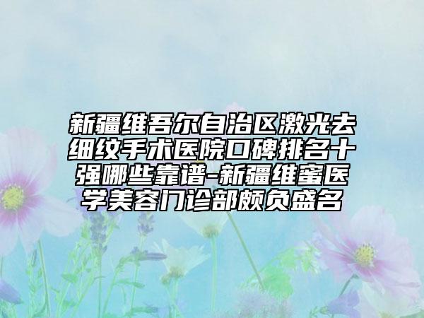 新疆维吾尔自治区激光去细纹手术医院口碑排名十强哪些靠谱-新疆维蜜医学美容门诊部颇负盛名